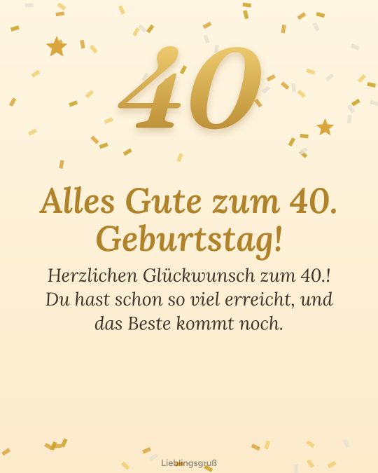 Alles Gute zum 40. Geburtstag! Herzlichen Glückwunsch zum 40.! Du hast schon so viel erreicht, und das Beste kommt noch.